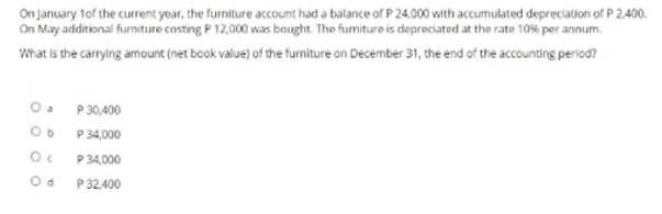 On January tof the current year, the furniture account had a balance of P 24.000 with accumulated depreciation of P 2,400.
On May aditional furniture costing P 12,000 was baught. The furmiture is depreciated at the rate 10%6 per annum.
What is the carrying amount (net book value) of the fumiture on December 31, the end of the accounting period?
P 30,400
P 34,000
P 34,000
P 32,400
