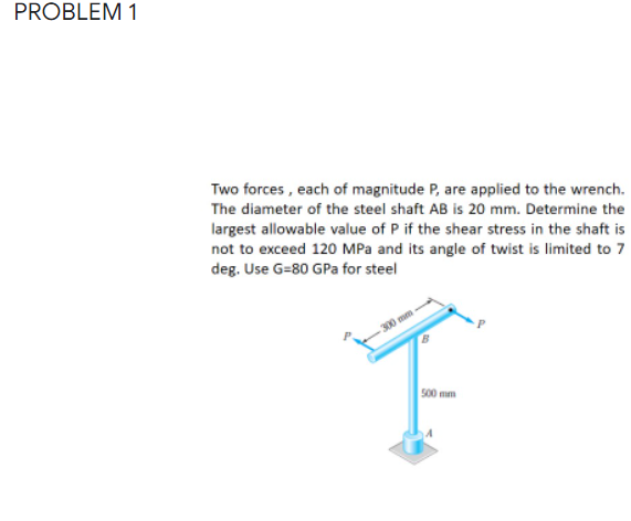 PROBLEM 1
Two forces , each of magnitude P, are applied to the wrench.
The diameter of the steel shaft AB is 20 mm. Determine the
largest allowable value of P if the shear stress in the shaft is
not to exceed 120 MPa and its angle of twist is limited to 7
deg. Use G=80 GPa for steel
300 mm
s00 mm
