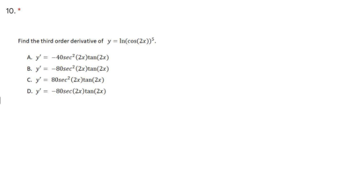 10. *
Find the third order derivative of y = In(cos(2x))".
A. y' = -40sec (2x)tan(2x)
y' = -80sec (2x)tan(2x)
C. y' = 80sec²(2x)tan(2x)
В.
D. y' = -80sec(2x)tan(2x)
