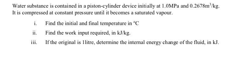 Water substance is contained in a piston-cylinder device initially at 1.0MPA and 0.2678m /kg.
It is compressed at constant pressure until it becomes a saturated vapour.
i.
Find the initial and final temperature in "C
ii.
Find the work input required, in kJ/kg.
iii.
If the original is 1litre, determine the internal energy change of the fluid, in kJ.
