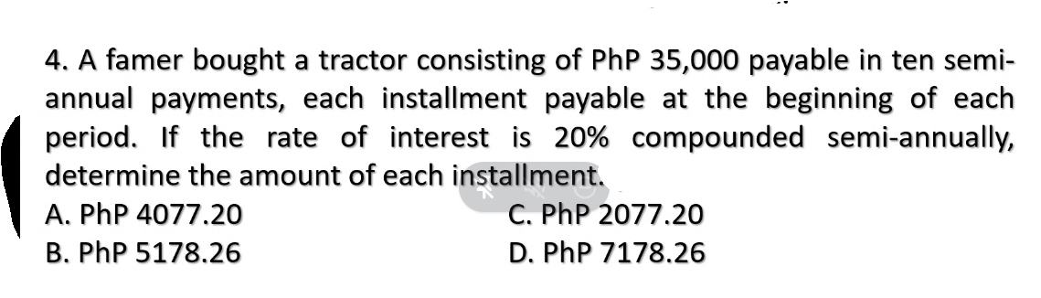 4. A famer bought a tractor consisting of PhP 35,000 payable in ten semi-
annual payments, each installment payable at the beginning of each
period. If the rate of interest is 20% compounded semi-annually,
determine the amount of each installment.
A. PhP 4077.20
B. PhP 5178.26
C. PhP 2077.20
D. PhP 7178.26

