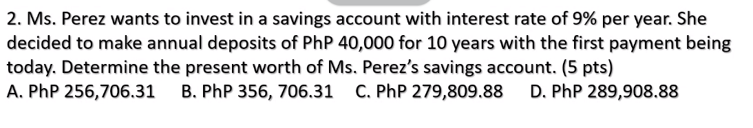 2. Ms. Perez wants to invest in a savings account with interest rate of 9% per year. She
decided to make annual deposits of PhP 40,000 for 10 years with the first payment being
today. Determine the present worth of Ms. Perez's savings account. (5 pts)
A. PhP 256,706.31
B. PhP 356, 706.31
C. PhP 279,809.88
D. PhP 289,908.88
