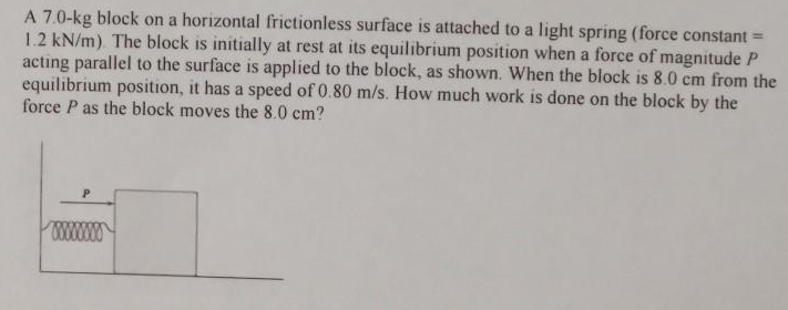 A 7.0-kg block on a horizontal frictionless surface is attached to a light spring (force constant =
1.2 kN/m). The block is initially at rest at its equilibrium position when a force of magnitude P
acting parallel to the surface is applied to the block, as shown. When the block is 8.0 cm from the
equilibrium position, it has a speed of 0.80 m/s. How much work is done on the block by the
force P as the block moves the 8.0 cm?
