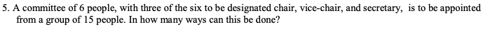 5. A committee of 6 people, with three of the six to be designated chair, vice-chair, and secretary, is to be appointed
from a group of 15 people. In how many ways can this be done?
