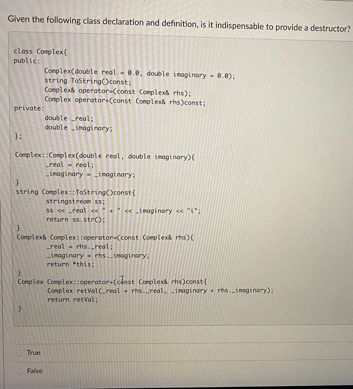 Given the following class declaration and definition, is it indispensable to provide a destructor?
class Complex{
public:
Complex(double real = 0.0, double imaginary = 0.0);
string ToString()const;
Complex& operator=(const Complex& rhs);
Complex operator+(const Complex& rhs)const;
%3D
private:
double real;
double _imaginary;
};
Complex: :Complex(double real, double imaginary){
_real = real;
_imaginary = _imaginary;
%3D
}
string Complex::ToString()const{
stringstream ss;
ss < _real « " + " << _imaginary << "i";
return ss.str();
Complex& Complex::operator=(const Complex& rhs){
_real = rhs._real;
Limaginary = rhs._imaginary;
return *this;
Complex Complex::operator+(cinst Complex& rhs)const{
Complex retVal(_real + rhs._real, Limaginary + rhs._imaginary);
return retVal;
}
True
False
