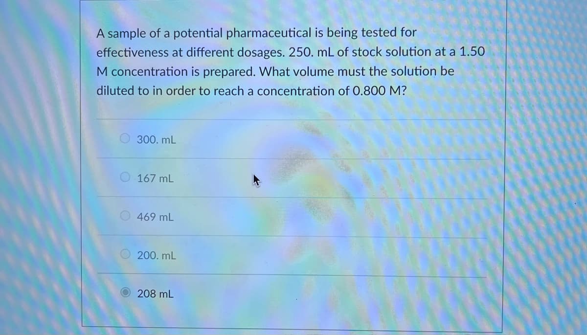 A sample of a potential pharmaceutical is being tested for
effectiveness at different dosages. 250. mL of stock solution at a 1.50
M concentration is prepared. What volume must the solution be
diluted to in order to reach a concentration of 0.800 M?
300. mL
167 mL
469 mL
200. mL
O208 mL
