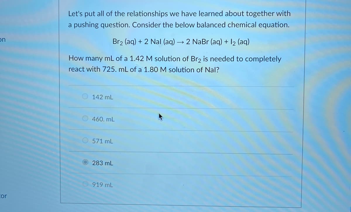 Let's put all of the relationships we have learned about together with
a pushing question. Consider the below balanced chemical equation.
on
Br2 (aq) + 2 Nal (aq) → 2 NaBr (aq) + 12 (aq)
How many mL of a 1.42 M solution of Br2 is needed to completely
react with 725. mL of a 1.80 M solution of Nal?
142 mL
460. mL
571 mL
283 mL
919 mL
cor
