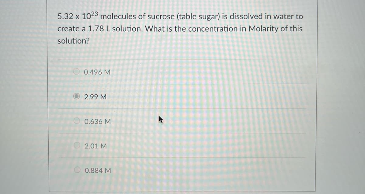 5.32 x 1023 molecules of sucrose (table sugar) is dissolved in water to
create a 1.78L solution. What is the concentration in Molarity of this
solution?
0.496 M
O2.99 M
0.636 M
2.01 M
0.884 M
