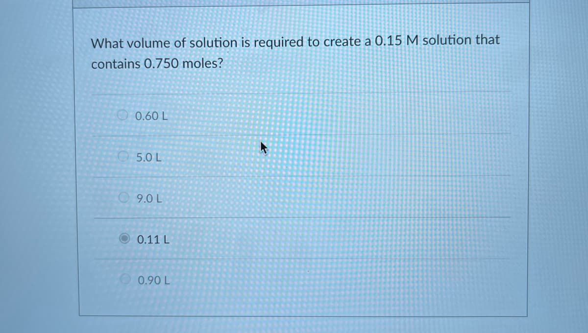 What volume of solution is required to create a 0.15 M solution that
contains 0.750 moles?
O 0.60 L
5.0 L
9.0 L
O0.11 L
O0.90 L
