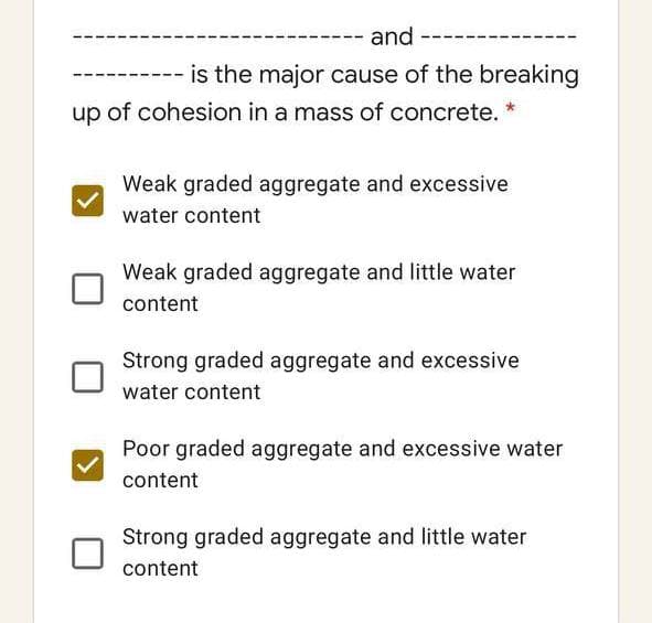 and
is the major cause of the breaking
up of cohesion in a mass of concrete. *
Weak graded aggregate and excessive
water content
Weak graded aggregate and little water
content
Strong graded aggregate and excessive
water content
Poor graded aggregate and excessive water
content
Strong graded aggregate and little water
content
