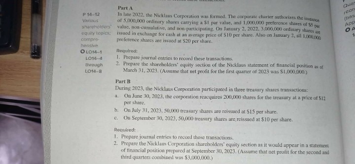 Part A
P 14-12
Quas
In late 2022, the Nicklaus Corporation was formed. The corporate charier authorizes the issuaee
of 5,000,000 ordinary shares carrying a $1 par value, and 1,000,000 preference shares of $5 m
Various
reore
shareholders value, non-cumulative, and non-participating. On January 2, 2022, 3,000,0000 ordinary shares ae
equity topics: ISsued in exchange for cash at an average price of $10 per share. Also on January 2, all 1,000.000
compre-
hensive
(bas
App
OA
1-
preference shares are issued at S20 per share.
O LO14-1
Required:
1. Prepare journal entries to record these transactions.
2. Prepare the shareholders' equity section of the Nicklaus statement of financial position us of
March 31, 2023, (Assume that net profit for the first quarter of 2023 was S1,000,000.)
LO14-4
through
LO14-8
Part B
During 2023, the Nicklaus Corporation participated in three treasury shares transactions:
On June 30, 2023, the corporation reacquires 200,000 shares for the treasury at a price of $12
a.
per share.
b. On July 31, 2023, 50,000 treasury shares are reissued at $15 per share.
On September 30, 2023, 50,000 treasury shares are, reissued at $10 per share.
C.
Required:
1. Prepare journal entries to record these transactions.
2. Prepare the Nicklaus Corporation shareholders' equity section as it would appear in a statement
of financial position prepared at September 30, 2023. (Assume that net profit for the second and
third quarters combined was $3,000,000.)
