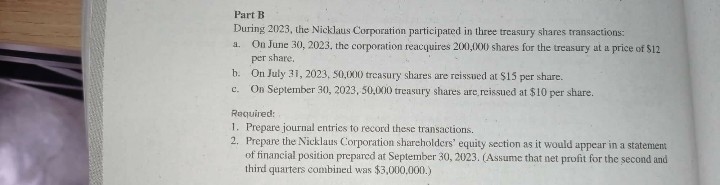 Part B
During 2023, the Nicklaus Corporation participated in three treasury shares transactions:
On June 30, 2023, the corporation reacquires 200,000 shares for the treasury at a price of $12
a.
per share.
b. On July 3, 2023, 50,000 treasury shares are reissued at $15 per share.
c. On September 30, 2023, 50,000 treasury shares are reissued at $10 per share.
Required:
1. Prepare journal entries to record these transactions.
2. Prepare the Nicklaus Corporation shareholders' equity section as it would appear in a statement
of financial position prepared at September 30, 2023. (Assume that net profit for the second and
third quarters combined was $3,000,000.)
