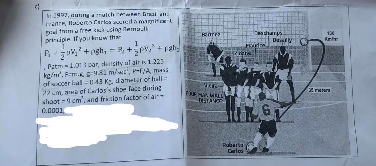 c)
In 1997, during a match between Brazil and
France, Roberto Carlos scored a magnificent
goal from a free kick using Bernoulli
principle. If you know that
1
Barthez
Deschamps
136
1
Desailly O
Km/hr
P +pV,? +pgh, = P2 +pV,? + pgh,
Maurice
Zidane
Patm = 1.013 bar, density of air is 1.225
kg/m, F=m.g, g=9.81 m/sec², P=F/A, mass
of soccer ball = 0.43 Kg, diameter of ball =
22 cm, area of Carlos's shoe face during
shoot = 9 cm, and friction factor of air =
0.0001,
Vleira
FOUR-MAN WALL
DISTANCE:
35 meters
%3D
9.
Roberto
Carlos
