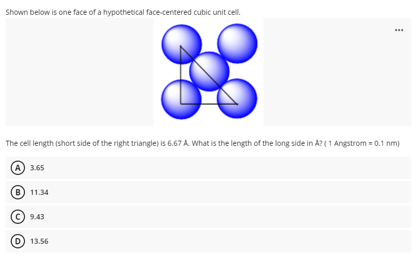 Shown below is one face of a hypothetical face-centered cubic unit cell.
...
The cell length (short side of the right triangle) is 6.67 Å. What is the length of the long side in Å? ( 1 Angstrom = 0.1 nm)
A 3.65
B 11.34
c) 9.43
D) 13.56
