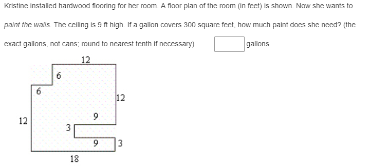 Kristine installed hardwood flooring for her room. A floor plan of the room (in feet) is shown. Now she wants to
paint the walls. The ceiling is 9 ft high. If a gallon covers 300 square feet, how much paint does she need? (the
exact gallons, not cans; round to nearest tenth if necessary)
gallons
12
6
12
9
12
3
18
3.
6.
