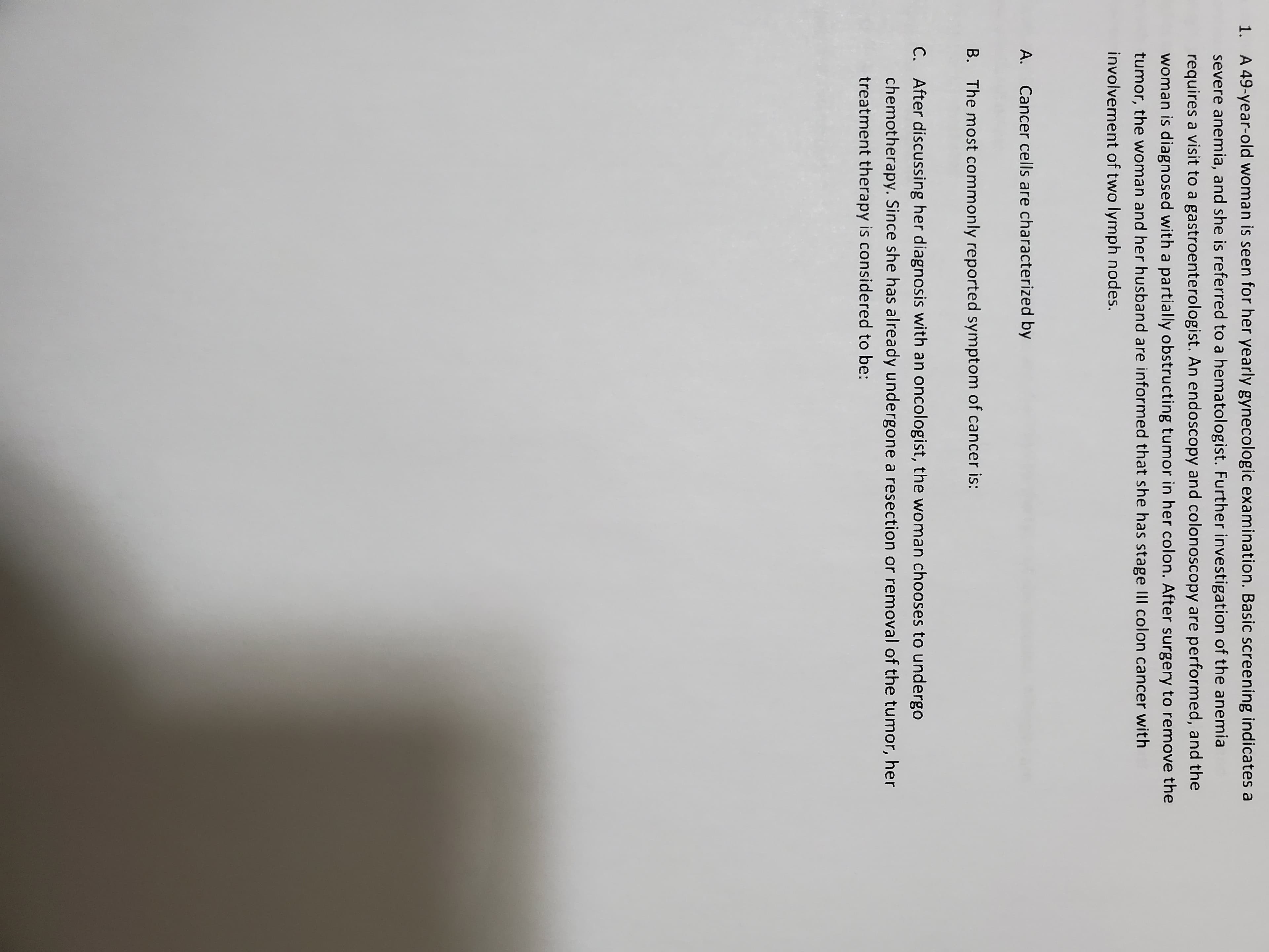 severe anemia, and she is referred to a hematologist. Furthe
requires a visit to a gastroenterologist. An endoscopy and co
woman is diagnosed with a partially obstructing tumor in her
tumor, the woman and her husband are informed that she h.
involvement of two lymph nodes.
A.
Cancer cells are characterized by
B. The most commonly reported symptom of cancer is:
E. After discussing her diagnosis with an oncologist, the wo
chemotherapy. Since she has already undergone a resect
treatment therapy is considered to be:

