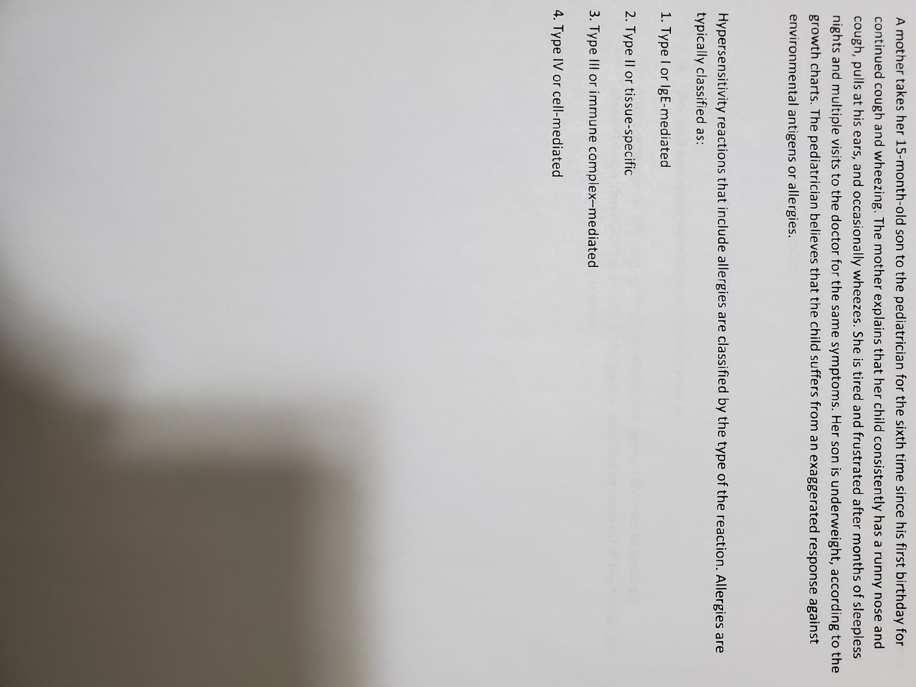 A mother takes her 15-month-old son to the pediatrician for
continued cough and wheezing. The mother explains that her
cough, pulls at his ears, and occasionally wheezes. She is tirec
nights and multiple visits to the doctor for the same symptom
growth charts. The pediatrician believes that the child suffers
environmental antigens or allergies.
Hypersensitivity reactions that include allergies are classified
typically classified as:
1. Type I or IgE-mediated
2. Type II or tissue-specific
3. Type Ill or immune complex-mediated
4. Type IV or cell-mediated
