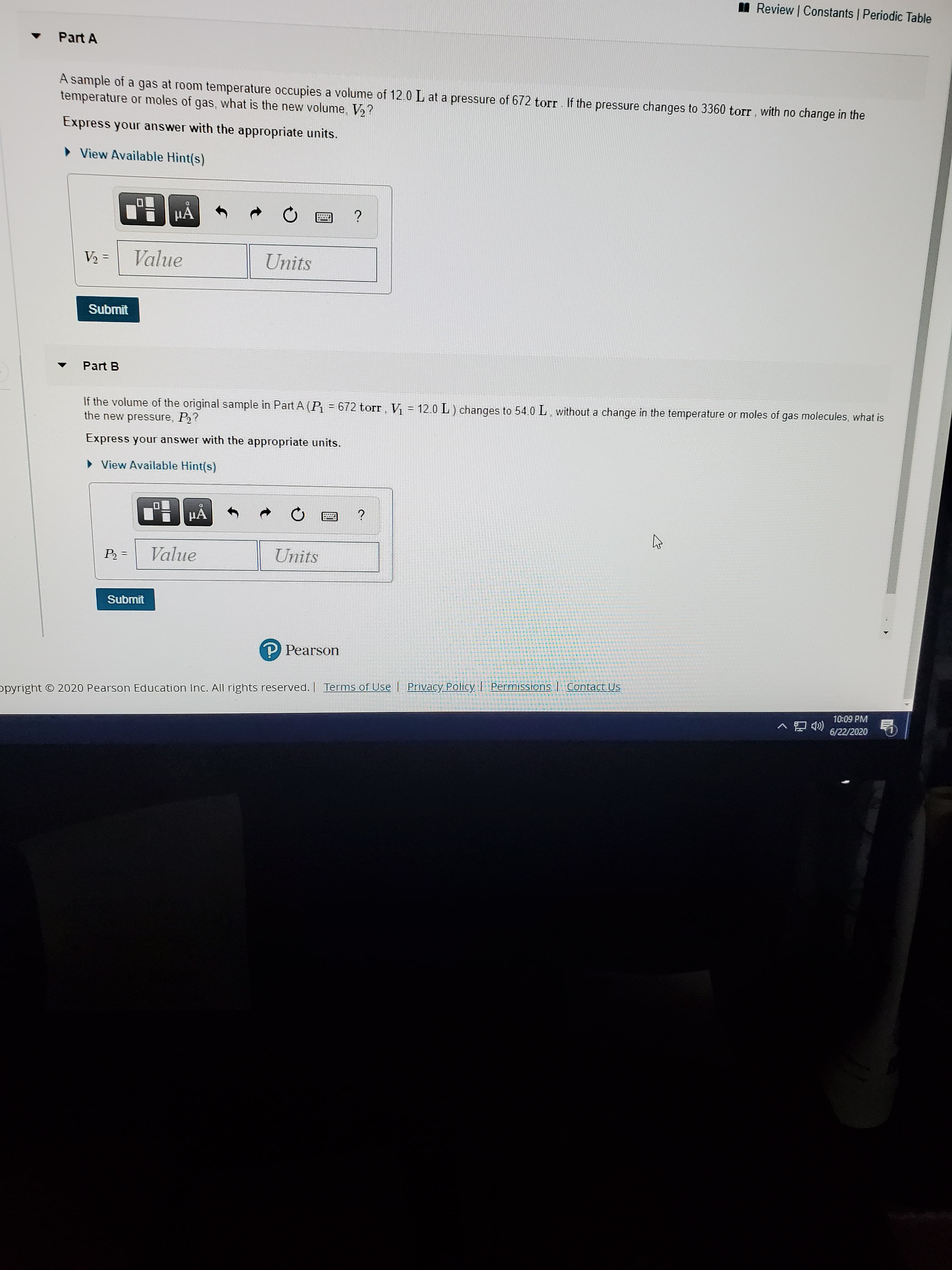A sample of a gas at room temperature occupies a volume of 12.0 L at a pressure of 672 torr. If the pressure changes to 3360 torr , with no change in the
temperature or moles of gas, what is the new volume, V,?
Express your answer with the appropriate units.
• View Available Hint(s)
HA
?
V2 =
Value
Units
Submit
Part B
If the volume of the original sample in Part A (P = 672 torr, Vị = 12.0 L ) changes to 54.0 L without a change in the temperature or moles of gas molecules, what is
the new pressure, P?
Express your answer with the appropriate units.
