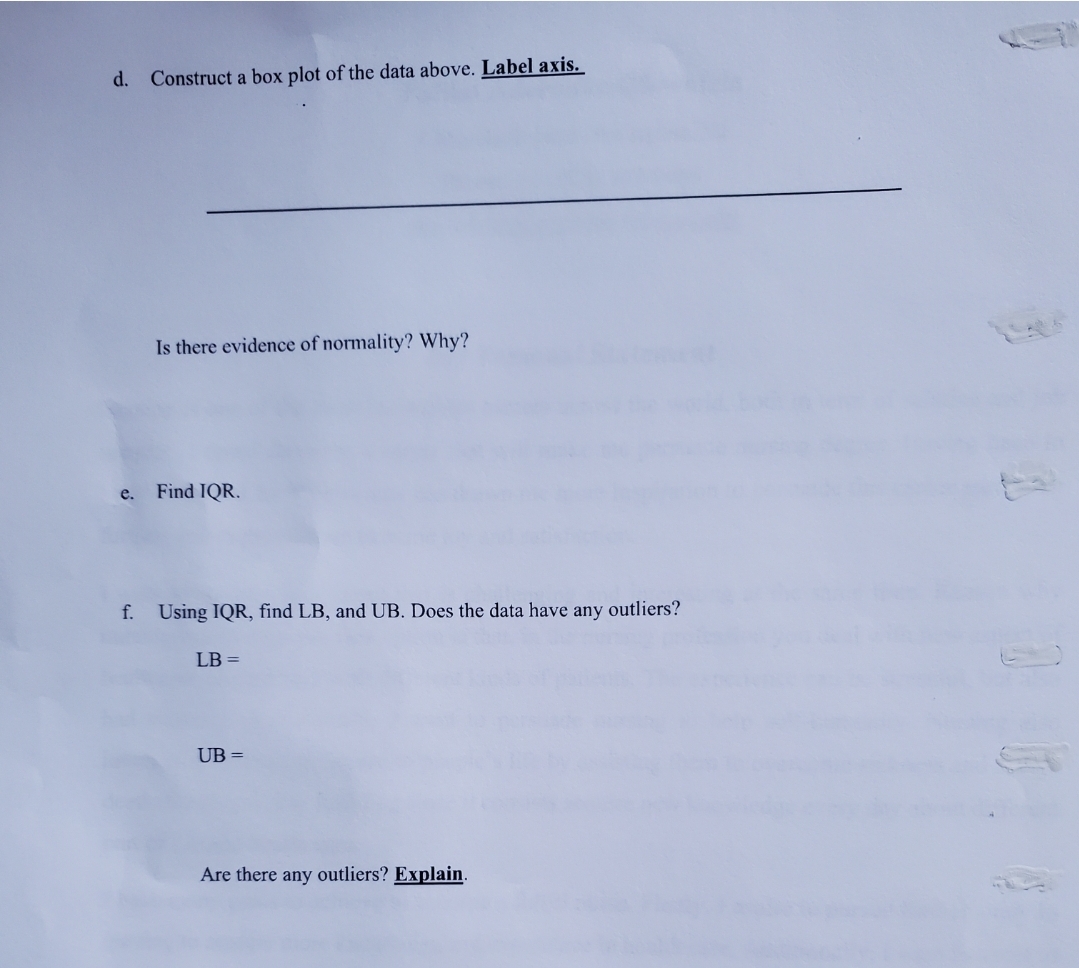 d. Construct a box plot of the data above. Label axis.
Is there evidence of normality? Why?
e.
Find IQR.
f. Using IQR, find LB, and UB. Does the data have any outliers?
LB =
UB =
Are there any outliers? Explain.
