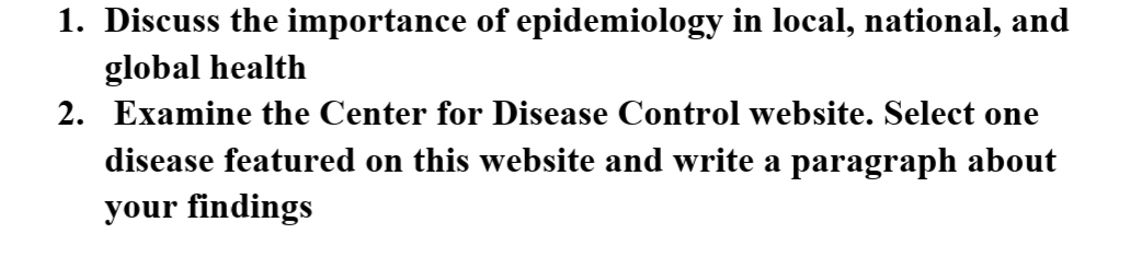 1. Discuss the importance of epidemiology in local, national, and
global health
2. Examine the Center for Disease Control website. Select one
disease featured on this website and write a paragraph about
your findings
