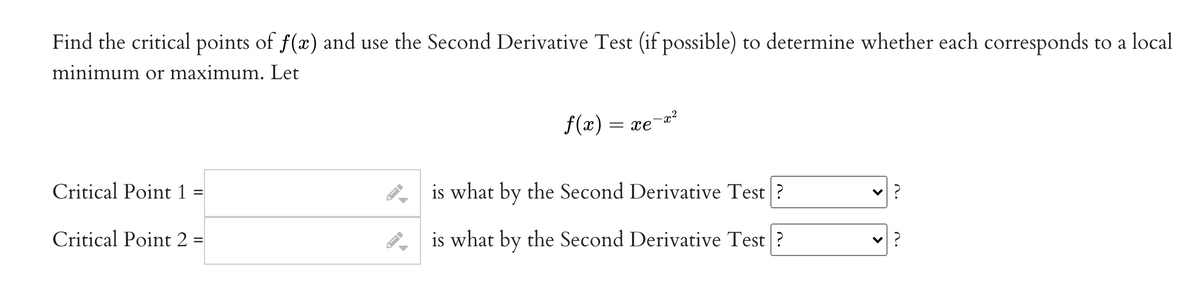 Find the critical points of f(x) and use the Second Derivative Test (if possible) to determine whether each corresponds to a local
minimum or maximum. Let
f(x) =
= xe
Critical Point 1
is what by the Second Derivative Test ?
Critical Point 2 =
is what by the Second Derivative Test ?
