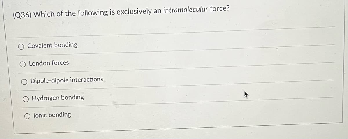 (Q36) Which of the following is exclusively an intramolecular force?
Covalent bonding
O London forces
O Dipole-dipole interactions
O Hydrogen bonding
lonic bonding
