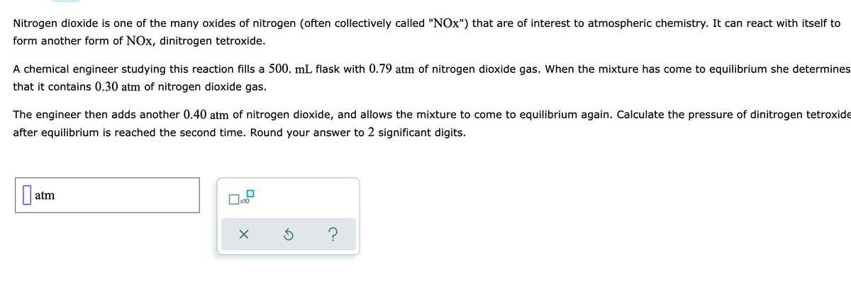 Nitrogen dioxide is one of the many oxides of nitrogen (often collectively called "NOx") that are of interest to atmospheric chemistry. It can react with itself to
form another form of NOx, dinitrogen tetroxide.
A chemical engineer studying this reaction fills a 500. mL flask with 0.79 atm of nitrogen dioxide gas. When the mixture has come to equilibrium she determines
that it contains 0.30 atm of nitrogen dioxide gas.
The engineer then adds another 0.40 atm of nitrogen dioxide, and allows the mixture to come to equilibrium again. Calculate the pressure of dinitrogen tetroxide
after equilibrium is reached the second time. Round your answer to 2 significant digits.
atm
x10
O
