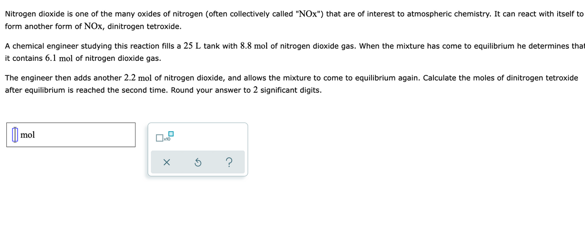 Nitrogen dioxide is one of the many oxides of nitrogen (often collectively called "NOx") that are of interest to atmospheric chemistry. It can react with itself to
form another form of NOx, dinitrogen tetroxide.
A chemical engineer studying this reaction fills a 25 L tank with 8.8 mol of nitrogen dioxide gas. When the mixture has come to equilibrium he determines that
it contains 6.1 mol of nitrogen dioxide gas.
The engineer then adds another 2.2 mol of nitrogen dioxide, and allows the mixture to come to equilibrium again. Calculate the moles of dinitrogen tetroxide
after equilibrium is reached the second time. Round your answer to 2 significant digits.
mol
Ox10
?
