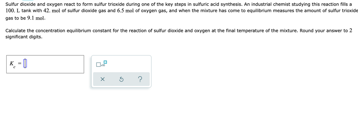 Sulfur dioxide and oxygen react to form sulfur trioxide during one of the key steps in sulfuric acid synthesis. An industrial chemist studying this reaction fills a
100. L tank with 42. mol of sulfur dioxide gas and 6.5 mol of oxygen gas, and when the mixture has come to equilibrium measures the amount of sulfur trioxide
gas to be 9.1 mol.
Calculate the concentration equilibrium constant for the reaction of sulfur dioxide and oxygen at the final temperature of the mixture. Round your answer to 2
significant digits.
K_ = []
