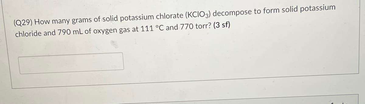 (Q29) How many grams of solid potassium chlorate (KCIO3) decompose to form solid potassium
chloride and 790 mL of oxygen gas at 111 °C and 770 torr? (3 sf)

