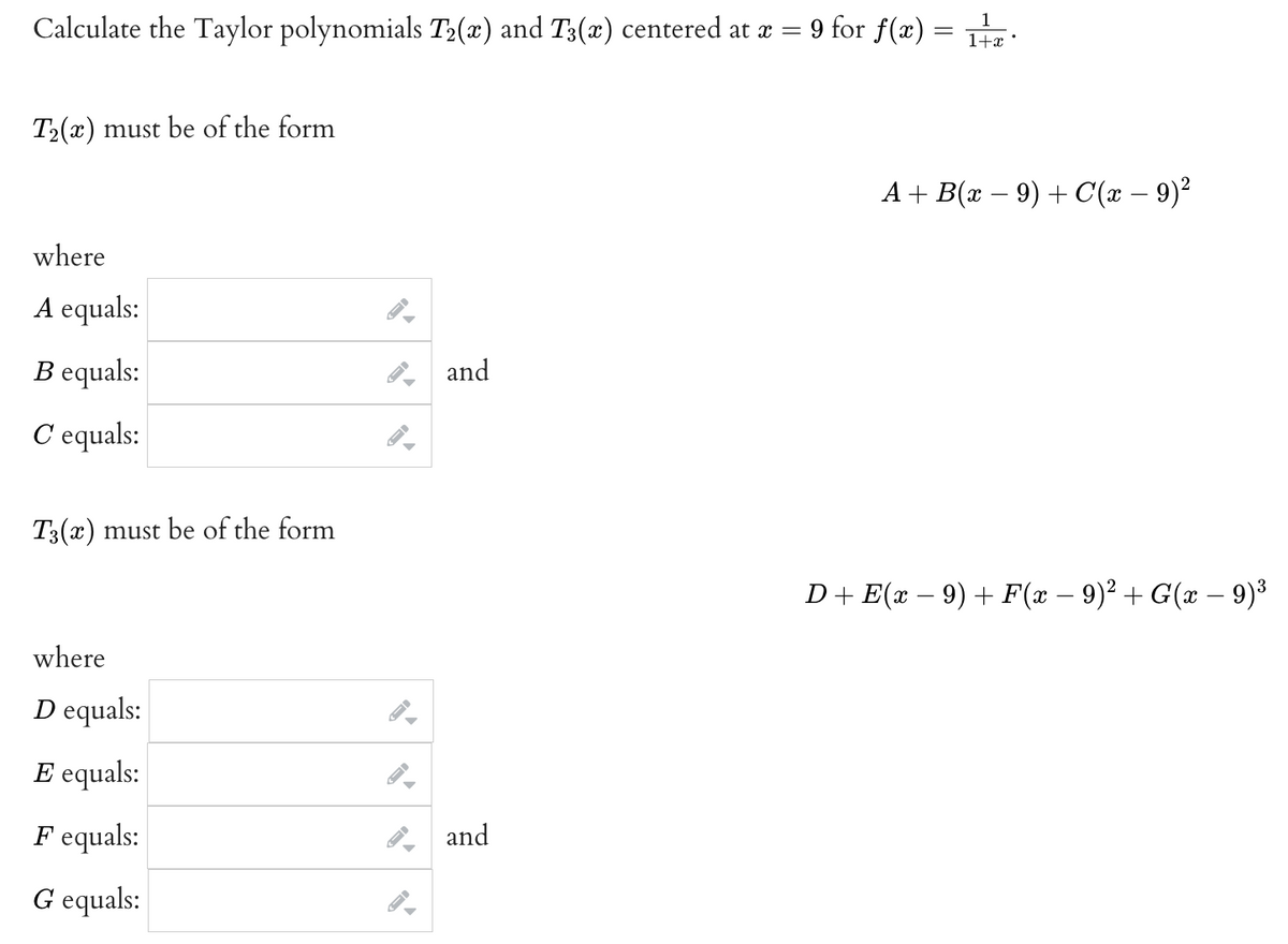Calculate the Taylor polynomials T₂(x) and T3(x) centered at x =
T₂(x) must be of the form
where
A equals:
B equals:
and
C'equals:
T3(x) must be of the form
where
D equals:
E equals:
▶
Fequals:
G equals:
▶
and
9 for f(x) =
1
= 1+x
A+ B(x − 9) + C(x − 9)²
D+ E(x − 9) + F(x − 9)² + G(x − 9)³
