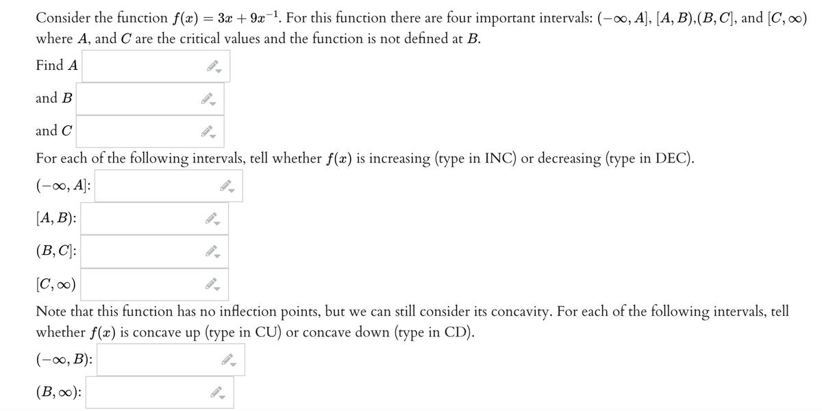 Consider the function f(x) = 3x + 9x-1. For this function there are four important intervals: (-00, A], [A, B).(B, C], and [C, o)
where A, and C are the critical values and the function is not defined at B.
Find A
and B
and C
For each of the following intervals, tell whether f(x) is increasing (type in INC) or decreasing (type in DEC).
(-0, A]:
[A, B):
(B, C]:
[C, 0)
Note that this function has no inflection points, but we can still consider its concavity. For each of the following intervals, tell
whether f(x) is concave up (type in CU) or concave down (type in CD).
(-0, B):
(B,0):
