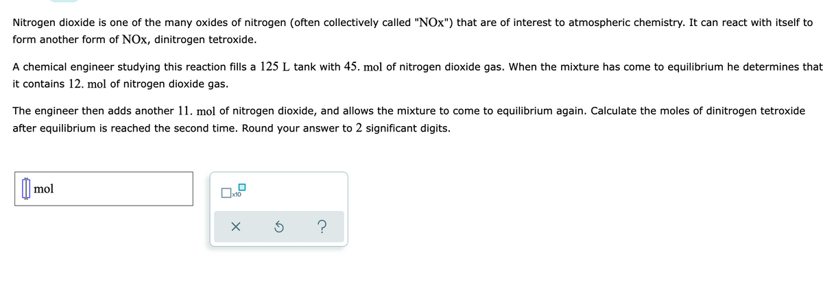 Nitrogen dioxide is one of the many oxides of nitrogen (often collectively called "NOx") that are of interest to atmospheric chemistry. It can react with itself to
form another form of NOx, dinitrogen tetroxide.
A chemical engineer studying this reaction fills a 125 L tank with 45. mol of nitrogen dioxide gas. When the mixture has come to equilibrium he determines that
it contains 12. mol of nitrogen dioxide gas.
The engineer then adds another 11. mol of nitrogen dioxide, and allows the mixture to come to equilibrium again. Calculate the moles of dinitrogen tetroxide
after equilibrium is reached the second time. Round your answer to 2 significant digits.
| mol
x10
