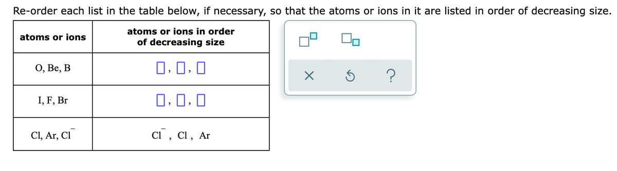 Re-order each list in the table below, if necessary, so that the atoms or ions in it are listed in order of decreasing size.
atoms or ions in order
atoms or ions
of decreasing size
О, Ве, В
O, 0, 0
I, F, Br
0, 0, 0
Cl, Ar, Cl
Cl , Cl, Ar
