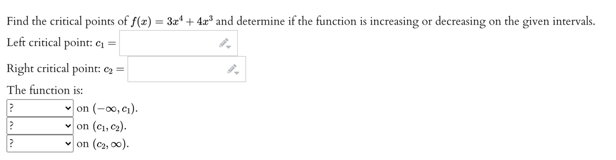 Find the critical points of f(x) = 3x4 + 4x³ and determine if the function is increasing or decreasing on the given intervals.
Left critical point: c1 =
Right critical point: c2 =
The function is:
v on (-0, cı).
v on (c1, c2).
on (c2, 00).
n.
