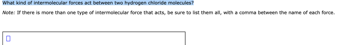 What kind of intermolecular forces act between two hydrogen chloride molecules?
Note: If there is more than one type of intermolecular force that acts, be sure to list them all, with a comma between the name of each force.
