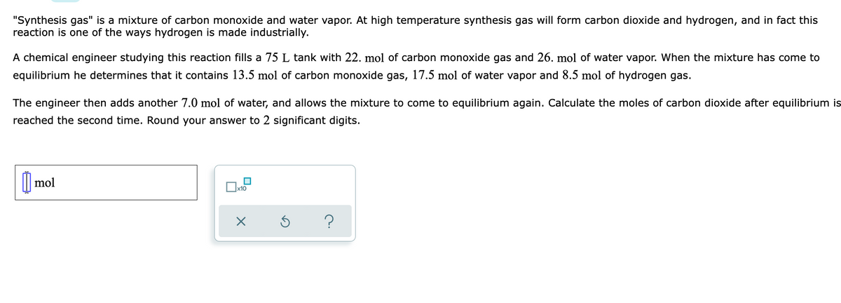 "Synthesis gas" is a mixture of carbon monoxide and water vapor. At high temperature synthesis gas will form carbon dioxide and hydrogen, and in fact this
reaction is one of the ways hydrogen is made industrially.
A chemical engineer studying this reaction fills a 75 L tank with 22. mol of carbon monoxide gas and 26. mol of water vapor. When the mixture has come to
equilibrium he determines that it contains 13.5 mol of carbon monoxide gas, 17.5 mol of water vapor and 8.5 mol of hydrogen gas.
The engineer then adds another 7.0 mol of water, and allows the mixture to come to equilibrium again. Calculate the moles of carbon dioxide after equilibrium is
reached the second time. Round your answer to 2 significant digits.
|| mol
x10
