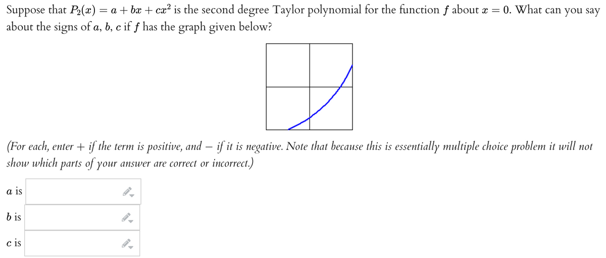 Suppose that P₂(x) = a +bx+cx² is the second degree Taylor polynomial for the function f about x = 0. What can you say
about the signs of a, b, c if ƒ has the graph given below?
D
(For each, enter + if the term is positive, and if it is negative. Note that because this is essentially multiple choice problem it will not
show which parts of your answer are correct or incorrect.)
a is
bis
cis
→
→