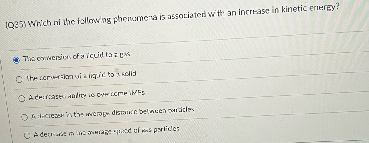(Q35) Which of the following phenomena is associated with an increase in kinetic energy?
O The conversion of a liquid to a gas
The conversion of a liquid to a solid
A decreased ability to overcome IMFS
A decrease in the average distance between particles
O A decrease in the average speed of gas particles
