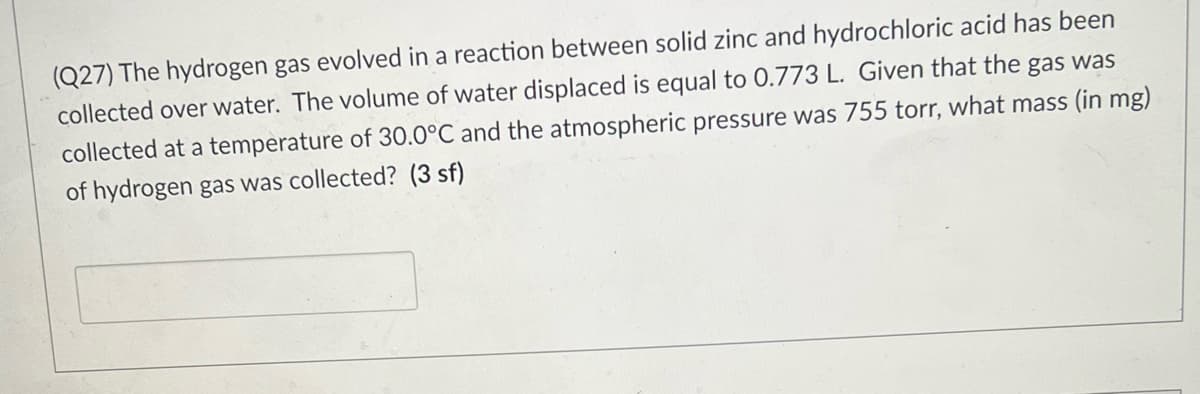(Q27) The hydrogen gas evolved in a reaction between solid zinc and hydrochloric acid has been
collected over water. The volume of water displaced is equal to 0.773 L. Given that the gas was
collected at a temperature of 30.0°C and the atmospheric pressure was 755 torr, what mass (in mg)
of hydrogen gas was collected? (3 sf)
