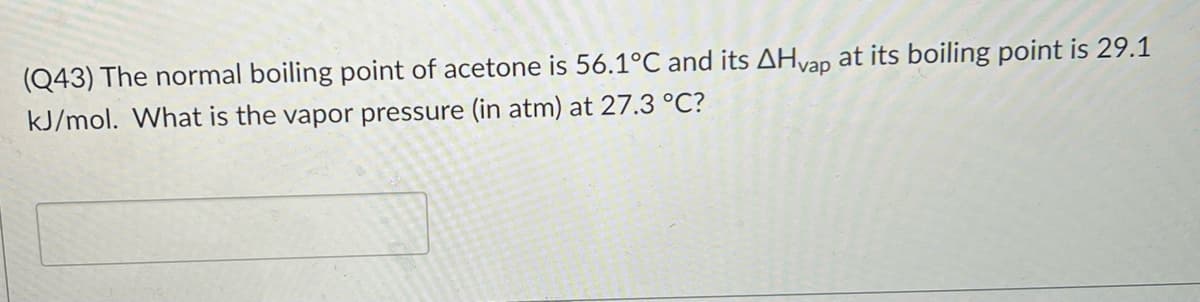 (Q43) The normal boiling point of acetone is 56.1°C and its AHvap at its boiling point is 29.1
kJ/mol. What is the vapor pressure (in atm) at 27.3 °C?

