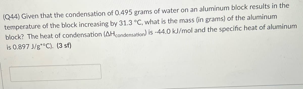 (Q44) Given that the condensation of 0.495 grams of water on an aluminum block results in the
temperature of the block increasing by 31.3 °C, what is the mass (in grams) of the aluminum
block? The heat of condensation (AHcondensation) is -44.0 kJ/mol and the specific heat of aluminum
is 0.897 J/g*°C). (3 sf)
