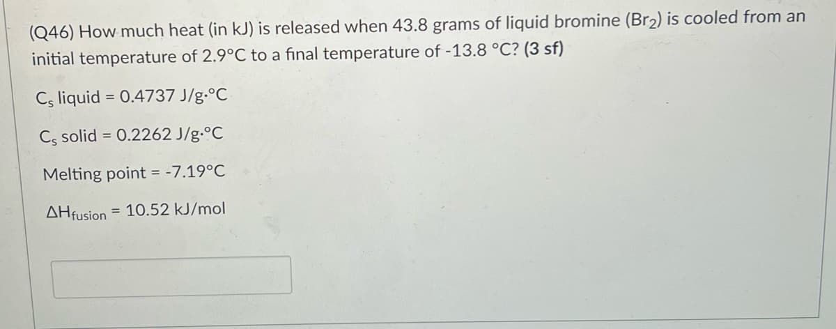 (Q46) How much heat (in kJ) is released when 43.8 grams of liquid bromine (Br2) is cooled from an
initial temperature of 2.9°C to a final temperature of -13.8 °C? (3 sf)
Cs liquid = 0.4737 J/g.°C
%3D
C, solid = 0.2262 J/g.°C
Melting point = -7.19°C
AHfusion
= 10.52 kJ/mol
