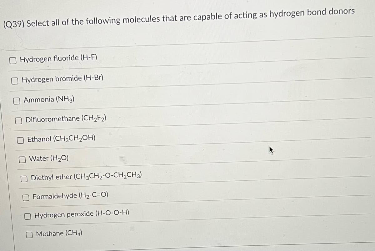 (Q39) Select all of the following molecules that are capable of acting as hydrogen bond donors
Hydrogen fluoride (H-F)
Hydrogen bromide (H-Br)
Ammonia (NH3)
Difluoromethane (CH2F2)
Ethanol (CH3CH2OH)
Water (H2O)
Diethyl ether (CH3CH2-O-CH2CH3)
O Formaldehyde (H2-C=O)
Hydrogen peroxide (H-O-O-H)
O Methane (CH4)
