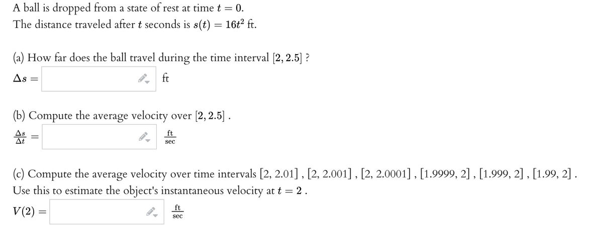 A ball is dropped from a state of rest at timet = 0.
The distance traveled after t seconds is s(t) = 16t² ft.
(a) How far does the ball travel during the time interval (2, 2.5] ?
As
ft
(b) Compute the average velocity over [2, 2.5] .
As
At
ft
sec
(c) Compute the average velocity over time intervals [2, 2.01], [2, 2.001] , [2, 2.0001] , [1.9999, 2] , [1.999, 2] , [1.99, 2] .
Use this to estimate the object's instantaneous velocity at t = 2.
ft
V(2) =
sec
