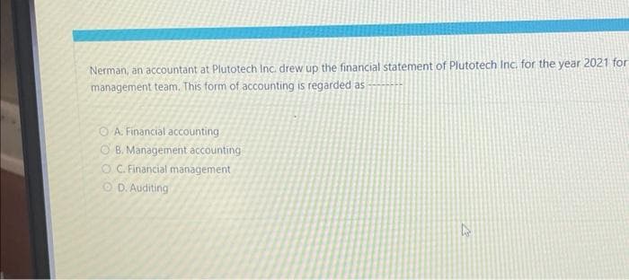 Nerman, an accountant at Plutotech Inc. drew up the financial statement of Plutotech Inc. for the year 2021 for
management team. This form of accounting is regarded as
A. Financial accounting
OB. Management accounting
OC. Financial management
OD. Auditing