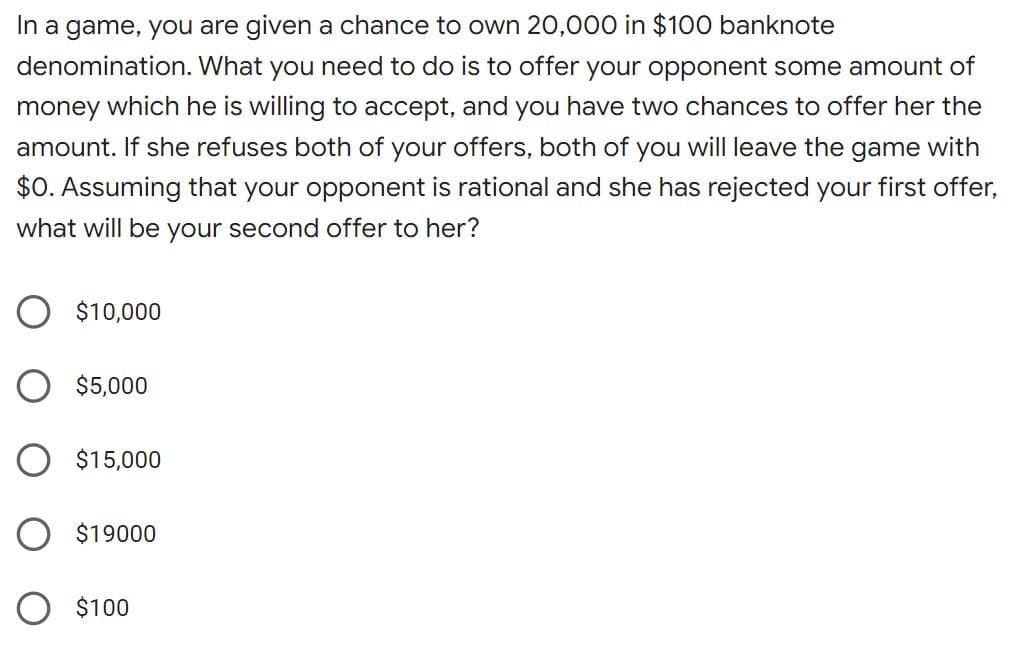 In a game, you are given a chance to own 20,000 in $100 banknote
denomination. What you need to do is to offer your opponent some amount of
money which he is willing to accept, and you have two chances to offer her the
amount. If she refuses both of your offers, both of you will leave the game with
$0. Assuming that your opponent is rational and she has rejected your first offer,
what will be your second offer to her?
$10,000
O $5,000
$15,000
$19000
$100