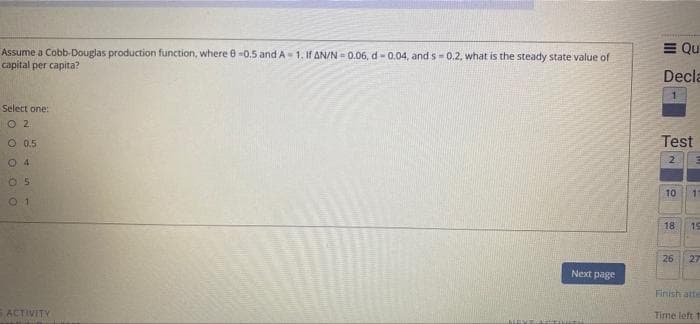 Assume a Cobb-Douglas production function, where 8 -0.5 and A-1. If AN/N=0.06, d-0.04, and s-0.2, what is the steady state value of
capital per capita?
Select one:
02
O 0.5
4
05
0 1
ACTIVITY
IMANT
Next page
= Qu
Decla
Test
2
10
11
18
19
26
27
Finish atte
Time left 1