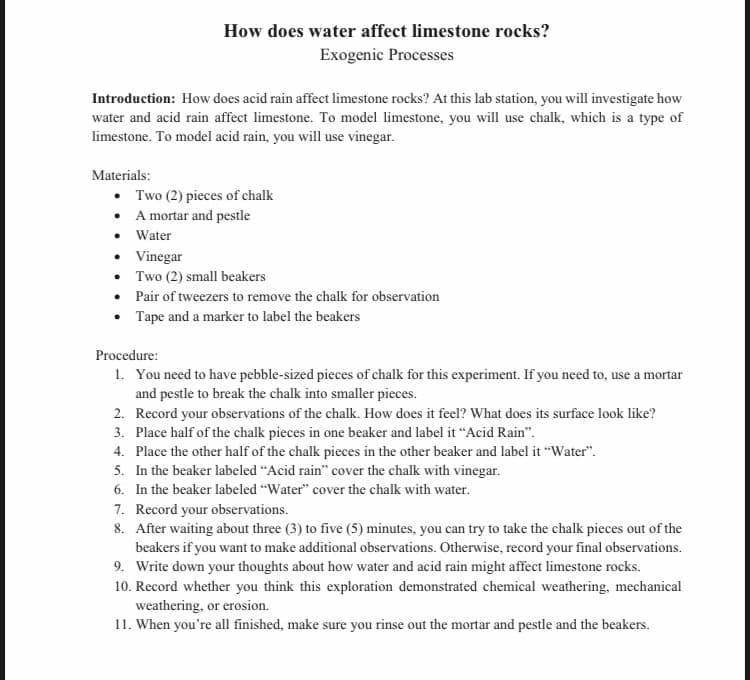 How does water affect limestone rocks?
Exogenic Processes
Introduction: How does acid rain affect limestone rocks? At this lab station, you will investigate how
water and acid rain affect limestone. To model limestone, you will use chalk, which is a type of
limestone. To model acid rain, you will use vinegar.
Materials:
• Two (2) pieces of chalk
• A mortar and pestle
• Water
• Vinegar
•
Two (2) small beakers
•
Pair of tweezers to remove the chalk for observation
•
Tape and a marker to label the beakers
Procedure:
1. You need to have pebble-sized pieces of chalk for this experiment. If you need to, use a mortar
and pestle to break the chalk into smaller pieces.
2. Record your observations of the chalk. How does it feel? What does its surface look like?
3. Place half of the chalk pieces in one beaker and label it "Acid Rain".
4. Place the other half of the chalk pieces in the other beaker and label it "Water".
5. In the beaker labeled "Acid rain" cover the chalk with vinegar.
6. In the beaker labeled "Water" cover the chalk with water.
7. Record your observations.
8. After waiting about three (3) to five (5) minutes, you can try to take the chalk pieces out of the
beakers if you want to make additional observations. Otherwise, record your final observations.
9. Write down your thoughts about how water and acid rain might affect limestone rocks.
10. Record whether you think this exploration demonstrated chemical weathering, mechanical
weathering, or erosion.
11. When you're all finished, make sure you rinse out the mortar and pestle and the beakers.