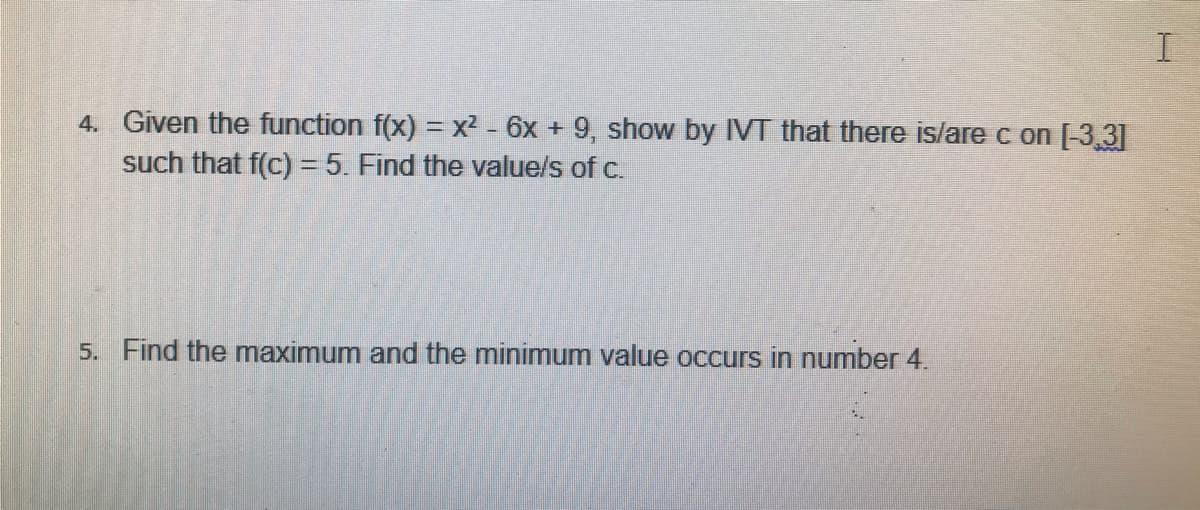 4. Given the function f(x) = x² - 6x + 9, show by IVT that there is/are c on [-3,3]
such that f(c) = 5. Find the value/s of c.
5. Find the maximum and the minimum value occurs in number 4.
